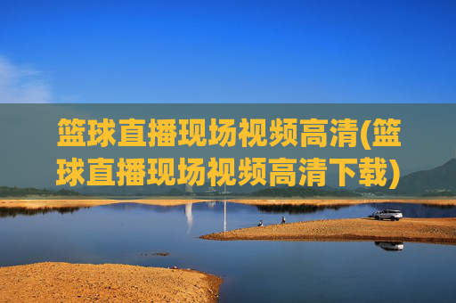 篮球直播现场视频高清(篮球直播现场视频高清下载)篮球直播现场高清视频