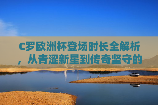 C罗欧洲杯登场时长全解析,从青涩新星到传奇坚守的20载光阴