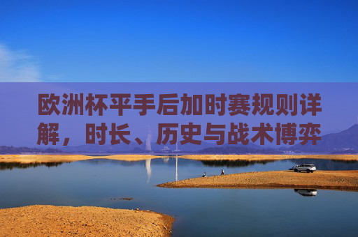 欧洲杯平手后加时赛规则详解,时长、历史与战术博弈,欧洲杯平手加时赛规则全解,时长、历史与战术博弈