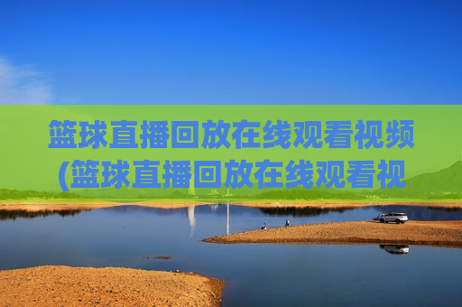 篮球直播回放在线观看视频(篮球直播回放在线观看视频下载)篮球直播回放在线观看下载视频