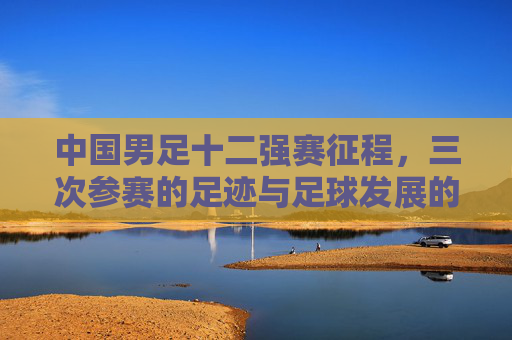 中国男足十二强赛征程，三次参赛的足迹与足球发展的镜鉴，中国男足十二强赛三次征程，足球发展的镜鉴