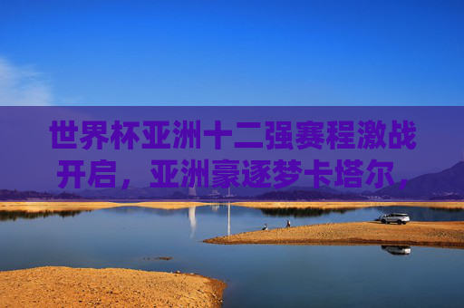 世界杯亚洲十二强赛程激战开启,亚洲豪逐梦卡塔尔,关键战役全解析,世界杯亚洲十二强赛激战开启,关键战役全解析