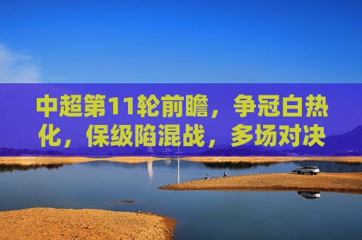 中超第11轮前瞻，争冠白热化，保级陷混战，多场对决悬念重重，中超第11轮前瞻，争冠白热化，保级陷混战，多场对决悬念重重