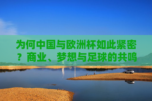 为何中国与欧洲杯如此紧密?商业、梦想与足球的共鸣,中国与欧洲杯,商业、梦想与足球的共鸣