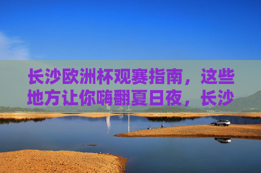 长沙欧洲杯观赛指南,这些地方让你嗨翻夏日夜,长沙欧洲杯观赛指南,嗨翻夏日夜的观赛胜地