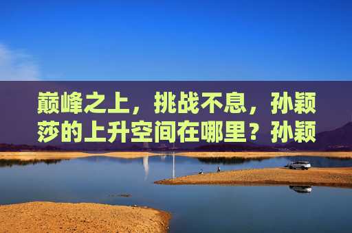 巅峰之上，挑战不息，孙颖莎的上升空间在哪里？孙颖莎，巅峰之上，挑战不息，上升空间几何？