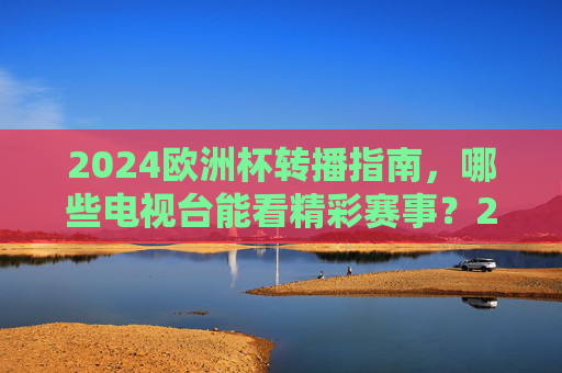 2024欧洲杯转播指南，哪些电视台能看精彩赛事？2024欧洲杯转播指南，哪些电视台能看精彩赛事？