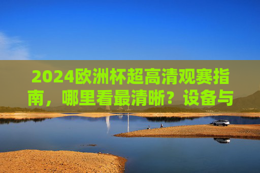 2024欧洲杯超高清观赛指南,哪里看最清晰?设备与平台全解析,2024欧洲杯超高清观赛全解析,设备与平台