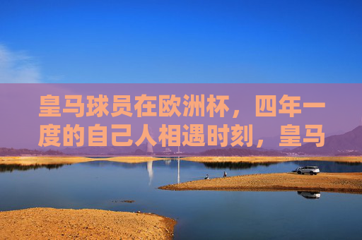 皇马球员在欧洲杯,四年一度的自己人相遇时刻,皇马球员欧洲杯四年一度的自己人相遇时刻