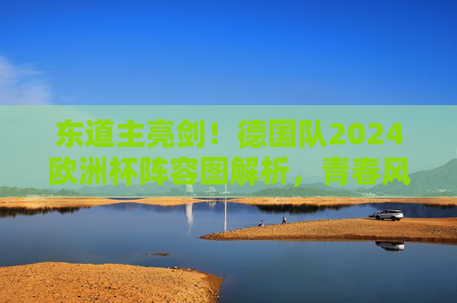东道主亮剑!德国队2024欧洲杯阵容图解析,青春风暴与冠军底蕴的碰撞,东道主德国队2024欧洲杯阵容,青春风暴与冠军底蕴的碰撞