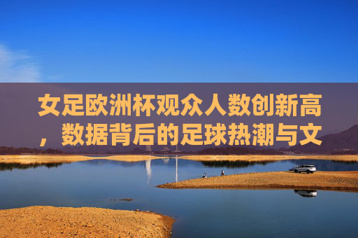 女足欧洲杯观众人数创新高,数据背后的足球热潮与文化力量,女足欧洲杯观众创新高,热潮与文化力量的数据见证