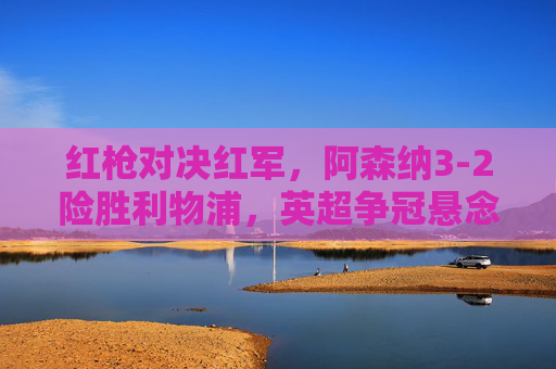 红枪对决红军，阿森纳3-2险胜利物浦，英超争冠悬念再起，阿森纳3-2险胜利物浦 英超争冠悬念再起
