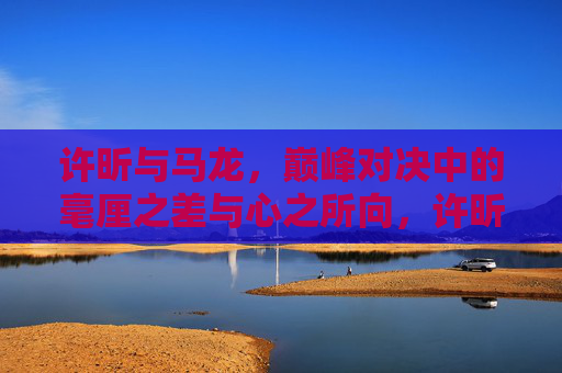 许昕与马龙，巅峰对决中的毫厘之差与心之所向，许昕马龙巅峰对决，毫厘之差与心之所向