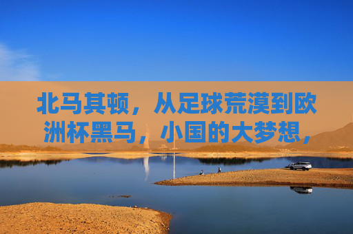 北马其顿，从足球荒漠到欧洲杯黑马，小国的大梦想，小国逆袭，北马其顿从足球荒漠到欧洲杯黑马
