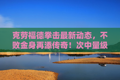 克劳福德拳击最新动态,不败金身再添传奇!次中量级霸王剑指帕奎奥?克劳福德不败金身再添传奇 次中量级剑指帕奎奥