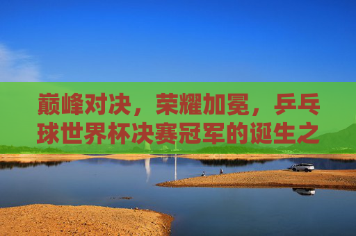 巅峰对决，荣耀加冕，乒乓球世界杯决赛冠军的诞生之路，巅峰对决荣耀加冕，乒乓球世界杯决赛冠军诞生之路