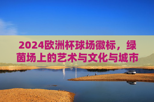 2024欧洲杯球场徽标，绿茵场上的艺术与文化与城市共鸣，2024欧洲杯球场徽标，绿茵艺术与文化城韵的共鸣
