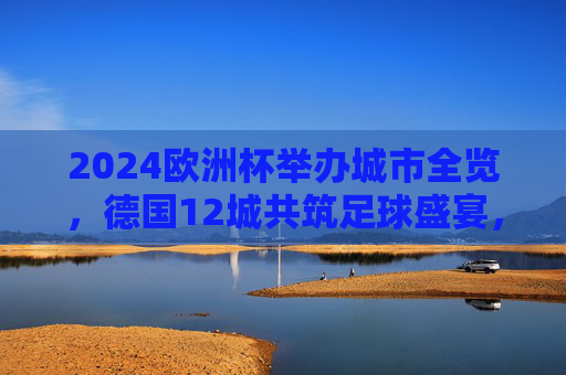 2024欧洲杯举办城市全览，德国12城共筑足球盛宴，2024欧洲杯举办城市全览，德国12城共筑足球盛宴