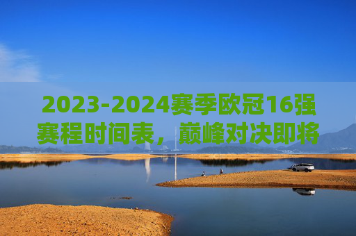 2023-2024赛季欧冠16强赛程时间表，巅峰对决即将上演，2023-2024赛季欧冠16强赛程时间表，巅峰对决即将上演