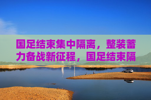 国足结束集中隔离，整装蓄力备战新征程，国足结束隔离，整装备战新征程
