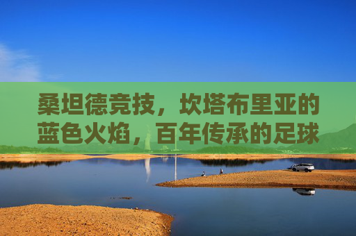 桑坦德竞技,坎塔布里亚的蓝色火焰,百年传承的足球信仰,桑坦德竞技,坎塔布里亚蓝色火焰与百年足球信仰
