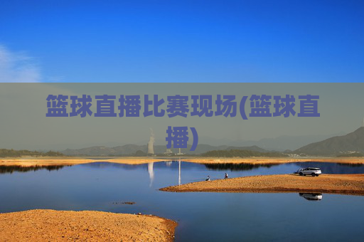 篮球直播比赛现场(篮球直播)