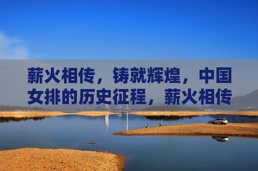 薪火相传,铸就辉煌,中国女排的历史征程,薪火相传铸就辉煌,中国女排历史征程