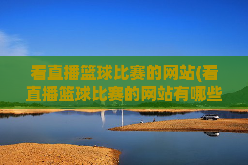 看直播篮球比赛的网站(看直播篮球比赛的网站有哪些)