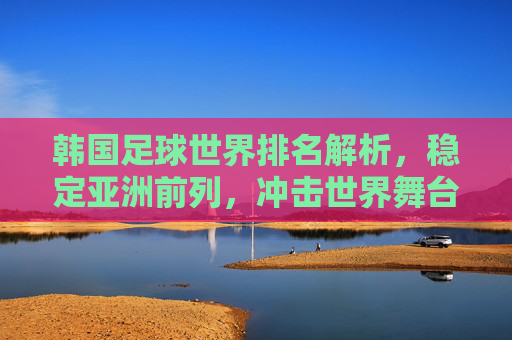 韩国足球世界排名解析,稳定亚洲前列,冲击世界舞台的底气,韩国足球,稳定亚洲前列,冲击世界舞台底气