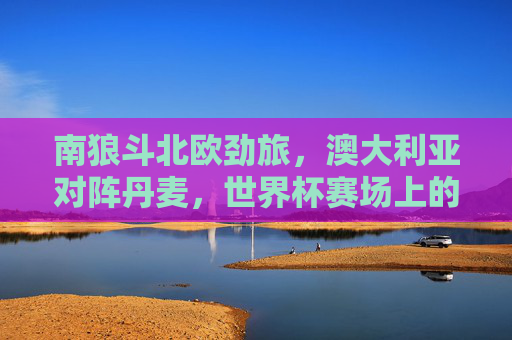 南狼斗北欧劲旅，澳大利亚对阵丹麦，世界杯赛场上的生死对话，南狼斗北欧劲旅，世界杯生死对话