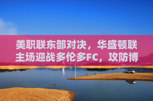 美职联东部对决，华盛顿联主场迎战多伦多FC，攻防博弈谁主沉浮？美职联东部对决，华盛顿联vs多伦多FC，攻防博弈谁主沉浮