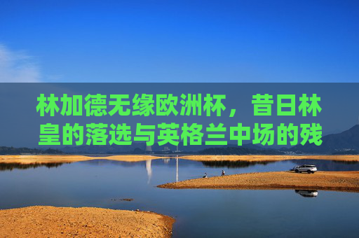 林加德无缘欧洲杯,昔日林皇的落选与英格兰中场的残酷竞争,昔日林皇无缘欧洲杯,英格兰中场残酷竞争下的落选