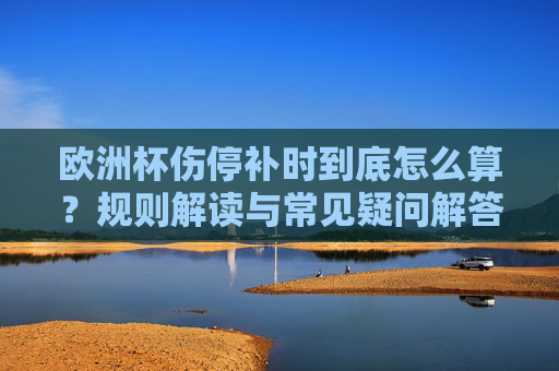 欧洲杯伤停补时到底怎么算?规则解读与常见疑问解答,欧洲杯伤停补时怎么算?规则解读与常见疑问解答