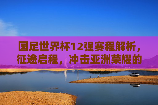 国足世界杯12强赛程解析，征途启程，冲击亚洲荣耀的生死考验，国足世界杯12强赛征途，冲击亚洲荣耀的生死考验
