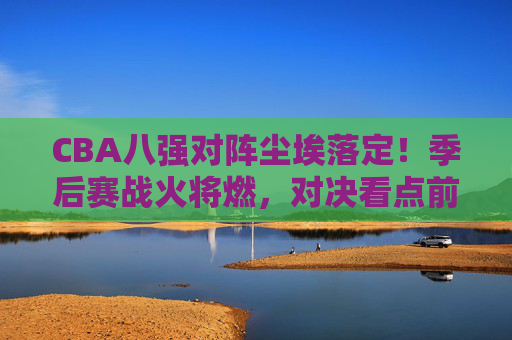 CBA八强对阵尘埃落定!季后赛战火将燃,对决看点前瞻,CBA八强对阵尘埃落定,季后赛对决看点前瞻