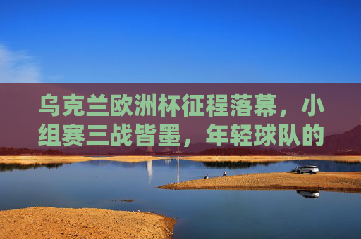 乌克兰欧洲杯征程落幕，小组赛三战皆墨，年轻球队的成长与遗憾，乌克兰欧洲杯征程落幕，小组赛三战皆墨，年轻球队成长留遗憾