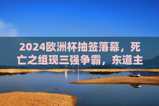 2024欧洲杯抽签落幕，死亡之组现三强争霸，东道主德国领衔六组对决，2024欧洲杯抽签落幕，死亡之组三强争霸，东道主德国领衔六组对决