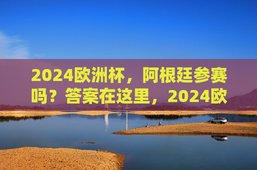 2024欧洲杯，阿根廷参赛吗？答案在这里，2024欧洲杯阿根廷参赛吗？答案在这里