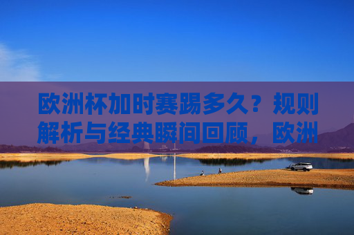 欧洲杯加时赛踢多久？规则解析与经典瞬间回顾，欧洲杯加时赛时长，规则解析与经典瞬间回顾