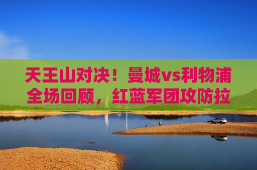 天王山对决！曼城vs利物浦全场回顾，红蓝军团攻防拉锯，争冠格局再生变数，天王山对决！曼城vs利物浦攻防拉锯，争冠格局再生变数