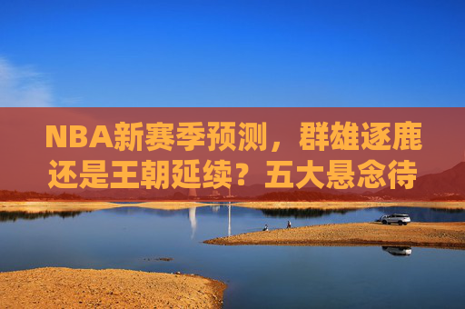 NBA新赛季预测,群雄逐鹿还是王朝延续?五大悬念待解,NBA新赛季预测,群雄逐鹿还是王朝延续?五大悬念待解