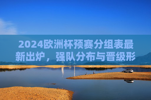 2024欧洲杯预赛分组表最新出炉,强队分布与晋级形势解析,2024欧洲杯预赛分组表出炉,强队分布与晋级形势解析