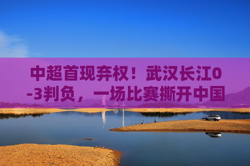 中超首现弃权!武汉长江0-3判负,一场比赛撕开中国足球的生存之痛,中超首现弃权!武汉长江判负揭中国足球生存之痛