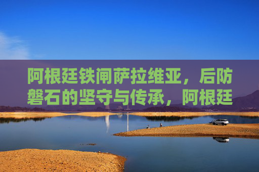 阿根廷铁闸萨拉维亚，后防磐石的坚守与传承，阿根廷铁闸萨拉维亚，后防磐石的坚守与传承
