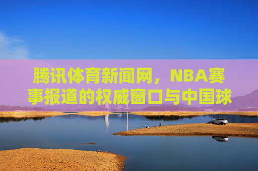 腾讯体育新闻网,NBA赛事报道的权威窗口与中国球迷的连接桥梁,腾讯体育新闻网,NBA赛事报道权威窗口与中国球迷连接桥梁