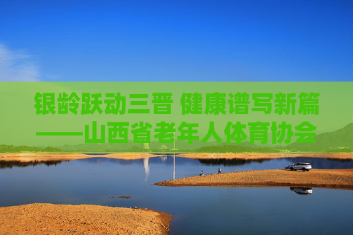 银龄跃动三晋 健康谱写新篇——山西省老年人体育协会发展纪实，银龄跃动三晋 健康谱写新篇