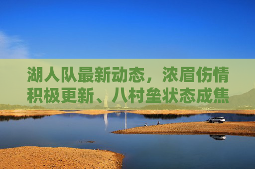 湖人队最新动态,浓眉伤情积极更新、八村垒状态成焦点,季前赛备战迎关键期,湖人季前赛备战关键期,浓眉伤情积极更新,八村垒状态成焦点