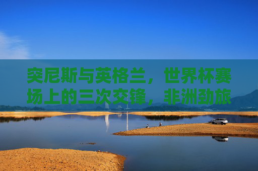 突尼斯与英格兰,世界杯赛场上的三次交锋,非洲劲旅与三狮军团的恩缘与较量,突尼斯vs英格兰,世界杯三次交锋的恩缘较量