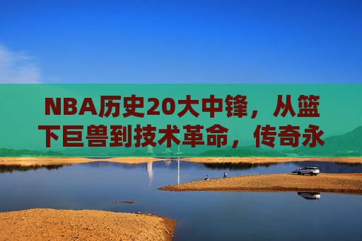 NBA历史20大中锋,从篮下巨兽到技术革命,传奇永不落幕,NBA历史20大中锋,从篮下巨兽到技术革命,传奇永续