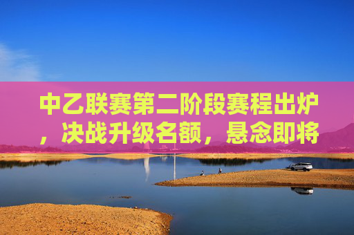 中乙联赛第二阶段赛程出炉，决战升级名额，悬念即将揭晓，中乙第二阶段赛程出炉，升级名额决战悬念揭晓